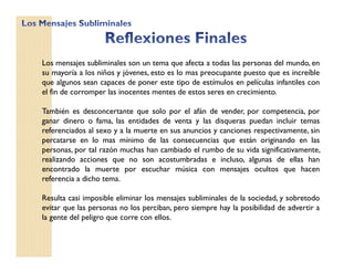 Los mensajes subliminales son un tema que afecta a todas las personas del mundo, en
su mayoría a los niños y jóvenes, esto es lo mas preocupante puesto que es increíble
que algunos sean capaces de poner este tipo de estímulos en películas infantiles con
el fin de corromper las inocentes mentes de estos seres en crecimiento.
También es desconcertante que solo por el afán de vender, por competencia, por
ganar dinero o fama, las entidades de venta y las disqueras puedan incluir temas
referenciados al sexo y a la muerte en sus anuncios y canciones respectivamente, sin
percatarse en lo mas mínimo de las consecuencias que están originando en las
personas, por tal razón muchas han cambiado el rumbo de su vida significativamente,
realizando acciones que no son acostumbradas e incluso, algunas de ellas han
encontrado la muerte por escuchar música con mensajes ocultos que hacen
referencia a dicho tema.
Resulta casi imposible eliminar los mensajes subliminales de la sociedad, y sobretodo
evitar que las personas no los perciban, pero siempre hay la posibilidad de advertir a
la gente del peligro que corre con ellos.
 