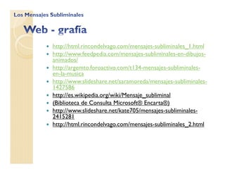http://html.rincondelvago.com/mensajes-subliminales_1.html
http://www.feedpedia.com/mensajes-subliminales-en-dibujos-
animados/
http://argemto.foroactivo.com/t134-mensajes-subliminales-
en-la-musica
http://www.slideshare.net/saramoreda/mensajes-subliminales-
1427586
http://es.wikipedia.org/wiki/Mensaje_subliminal
(Biblioteca de Consulta Microsoft® Encarta®)
http://www.slideshare.net/kate705/mensajes-subliminales-
2415281
http://html.rincondelvago.com/mensajes-subliminales_2.html
 