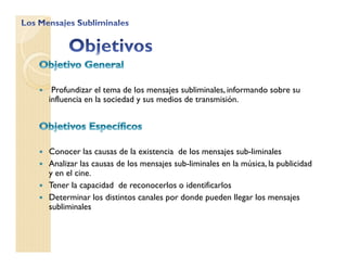 Profundizar el tema de los mensajes subliminales, informando sobre su
influencia en la sociedad y sus medios de transmisión.
Conocer las causas de la existencia de los mensajes sub-liminales
Analizar las causas de los mensajes sub-liminales en la música, la publicidad
y en el cine.
Tener la capacidad de reconocerlos o identificarlos
Determinar los distintos canales por donde pueden llegar los mensajes
subliminales
 