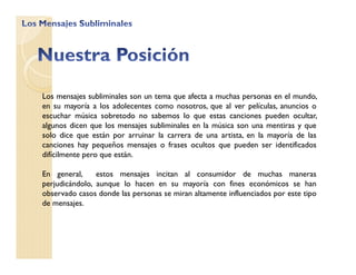 Los mensajes subliminales son un tema que afecta a muchas personas en el mundo,
en su mayoría a los adolecentes como nosotros, que al ver películas, anuncios o
escuchar música sobretodo no sabemos lo que estas canciones pueden ocultar,
algunos dicen que los mensajes subliminales en la música son una mentiras y que
solo dice que están por arruinar la carrera de una artista, en la mayoría de las
canciones hay pequeños mensajes o frases ocultos que pueden ser identificados
difícilmente pero que están.
En general, estos mensajes incitan al consumidor de muchas maneras
perjudicándolo, aunque lo hacen en su mayoría con fines económicos se han
observado casos donde las personas se miran altamente influenciados por este tipo
de mensajes.
 