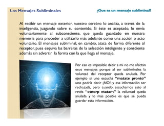 Al recibir un mensaje exterior, nuestro cerebro lo analiza, a través de la
inteligencia, juzgando sobre su contenido. Si éste es aceptado, lo envía
voluntariamente al subconsciente, que queda guardado en nuestra
memoria para proceder a utilizarlo más adelante como una acción o acto
voluntario. El mensajes subliminal, en cambio, ataca de forma diferente al
receptor, pues esquiva las barreras de la selección inteligente y consciente
además sin advertir la forma con la que llega el mensaje.
Por eso es imposible decir a mi no me afectan
esos mensajes porque al ser subliminales la
voluntad del receptor queda anulada. Por
ejemplo si uno escucha “matate pronto”
uno podría decir ¡NO!, y esa información ser
rechazada, pero cuando escuchamos esto al
revés “otnorp etatam” la voluntad queda
anulada y lo mas posible es que se pueda
guardar esta información.
 