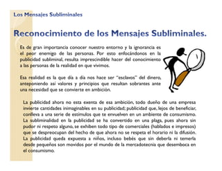 Es de gran importancia conocer nuestro entorno y la ignorancia es
el peor enemigo de las personas. Por esto enfocándonos en la
publicidad subliminal, resulta imprescindible hacer del conocimiento
a las personas de la realidad en que vivimos.
Esa realidad es la que día a día nos hace ser “esclavos” del dinero,
anteponiendo así valores y principios que resultan sobrantes ante
una necesidad que se convierte en ambición.
La publicidad ahora no esta exenta de esa ambición, todo dueño de una empresa
invierte cantidades inimaginables en su publicidad; publicidad que, lejos de beneficiar,
conlleva a una serie de estímulos que te envuelven en un ambiente de consumismo.
La subliminalidad en la publicidad se ha convertido en una plaga, pues ahora sin
pudor ni respeto alguno, se exhiben todo tipo de comerciales (hablados e impresos)
que se despreocupan del hecho de que ahora no se respeta el horario ni la difusión.
La publicidad queda expuesta a niños, incluso bebés que sin deberla ni temerla
desde pequeños son movidos por el mundo de la mercadotecnia que desemboca en
el consumismo.
 