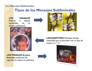 LOS VISUALES:
Palabras o dibujos
camuflados en un
anuncio publicitario.
LOS AUDITIVOS: Mensajes de baja
intensidad que se esconden tras un tipo de
música o sonido.
LOSVISUALES de poca
duración (milésimas de
segundo), la mayora en películas.
 