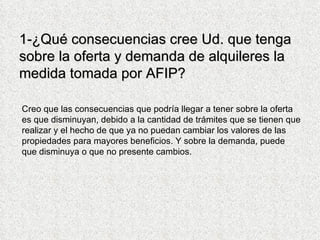 1-¿Qué consecuencias cree Ud. que tenga sobre la oferta y demanda de alquileres la medida tomada por AFIP? Creo que las consecuencias que podría llegar a tener sobre la oferta es que disminuyan, debido a la cantidad de trámites que se tienen que realizar y el hecho de que ya no puedan cambiar los valores de las propiedades para mayores beneficios. Y sobre la demanda, puede que disminuya o que no presente cambios.  