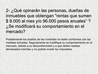 2-  ¿Qué opinarán las personas, dueñas de inmuebles que obtengan "rentas que sumen $ 8.000 al mes y/o 96.000 pesos anuales“ ? ¿Se modificará su comportamiento en el mercado? Posiblemente los dueños de las viviendas no estén conformes con las medidas tomadas. Seguramente se modifique su comportamiento en el mercado, debido a su desconformidad y a que deben realizar demasiados tramites y no podrán evadir los impuestos.  