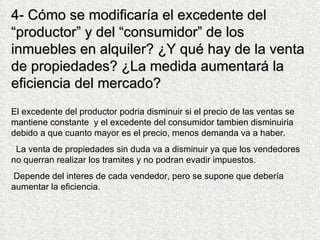 4-  Cómo se modificaría el excedente del “productor” y del “consumidor” de los inmuebles en alquiler? ¿Y qué hay de la venta de propiedades? ¿La medida aumentará la eficiencia del mercado? El excedente del productor podria disminuir si el precio de las ventas se mantiene constante  y el excedente del consumidor tambien disminuiria debido a que cuanto mayor es el precio, menos demanda va a haber. La venta de propiedades sin duda va a disminuir ya que los vendedores no querran realizar los tramites y no podran evadir impuestos.  Depende del interes de cada vendedor, pero se supone que debería aumentar la eficiencia.  