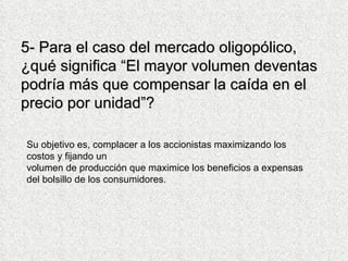 5- Para el caso del mercado oligopólico, ¿qué significa “El mayor volumen deventas podría más que compensar la caída en el precio por unidad”? Su objetivo es, complacer a los accionistas maximizando los costos y fijando un volumen de producción que maximice los beneficios a expensas del bolsillo de los consumidores. 