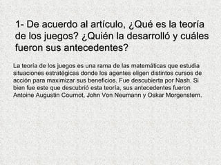 1- De acuerdo al artículo, ¿Qué es la teoría de los juegos? ¿Quién la desarrolló y cuáles fueron sus antecedentes? La teoría de los juegos es una rama de las matemáticas que estudia situaciones estratégicas donde los agentes eligen distintos cursos de acción para maximizar sus beneficios. Fue descubierta por Nash. Si bien fue este que descubrió esta teoría, sus antecedentes fueron Antoine Augustin Cournot, John Von Neumann y Oskar Morgenstern.  