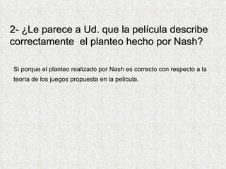 2- ¿Le parece a Ud. que la película describe correctamente  el planteo hecho por Nash?  Si porque el planteo realizado por Nash es correcto con respecto a la teoría de los juegos propuesta en la película.    