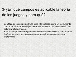3- ¿En qué campos es aplicable la teoría de los juegos y para qué?   Se utiliza en la computación, la ética y la biología. como un instrumento para analizar a forma en que se decide, así como una herramienta para optimizar el rendimiento. Y en el campo del Management es con frecuencia utilizada para analizar fenómenos como las negociaciones y las estructuras de mercado oligopólicas.  