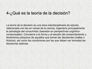 4- ¿Qué es la teoría de la decisión? La teoría de la decisión es una área interdisciplinaria de estudio, relacionada con las en ramas de la ciencia, ingeniería principalmente la psicología del consumidor (basados en perspectivas cognitivo-conductuales). Concierne a la forma y al estudio del comportamiento y fenómenos psíquicos de aquellos que toman las decisiones (reales o ficticios), así como las condiciones por las que deben ser tomadas las decisiones óptimas.  