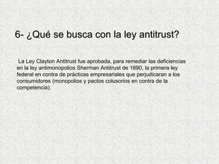 6- ¿Qué se busca con la ley antitrust? La Ley Clayton Antitrust fue aprobada, para remediar las deficiencias en la ley antimonopolios Sherman Antitrust de 1890, la primera ley federal en contra de prácticas empresariales que perjudicaran a los consumidores (monopolios y pactos colusorios en contra de la competencia). 