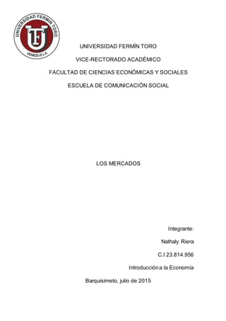 UNIVERSIDAD FERMÍN TORO
VICE-RECTORADO ACADÉMICO
FACULTAD DE CIENCIAS ECONÓMICAS Y SOCIALES
ESCUELA DE COMUNICACIÓN SOCIAL
LOS MERCADOS
Integrante:
Nathaly Riera
C.I 23.814.956
Introduccióna la Economía
Barquisimeto, julio de 2015
 