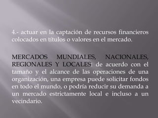 4.- actuar en la captación de recursos financieros
colocados en títulos o valores en el mercado.

MERCADOS MUNDIALES, NACIONALES,
REGIONALES Y LOCALES: de acuerdo con el
tamaño y el alcance de las operaciones de una
organización, una empresa puede solicitar fondos
en todo el mundo, o podría reducir su demanda a
un mercado estrictamente local e incluso a un
vecindario.
 