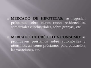    MERCADO DE HIPOTECAS: se negocian
    préstamos sobre bienes raíces residenciales,
    comerciales e industriales, sobre granjas , etc.

   MERCADO DE CRÉDITO A CONSUMO: se
    promueven préstamos sobre automóviles y
    utensilios, así como préstamos para educación,
    las vacaciones, etc.
 