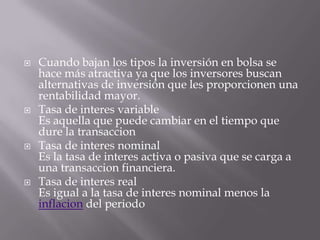    Cuando bajan los tipos la inversión en bolsa se
    hace más atractiva ya que los inversores buscan
    alternativas de inversión que les proporcionen una
    rentabilidad mayor.
   Tasa de interes variable
    Es aquella que puede cambiar en el tiempo que
    dure la transaccion
   Tasa de interes nominal
    Es la tasa de interes activa o pasiva que se carga a
    una transaccion financiera.
   Tasa de interes real
    Es igual a la tasa de interes nominal menos la
    inflacion del periodo
 