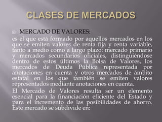   MERCADO DE VALORES:
es el que está formado por aquellos mercados en los
que se emiten valores de renta fija y renta variable,
tanto a medio como a largo plazo: mercado primario
y mercados secundarios oficiales, distinguiéndose
dentro de estos últimos la Bolsa de Valores, los
mercados de Deuda Pública representada por
anotaciones en cuenta y otros mercados de ámbito
estatal en los que también se emiten valores
representados mediante anotaciones en cuenta.
El Mercado de Valores resulta ser un elemento
esencial para la financiación eficiente del Estado y
para el incremento de las posibilidades de ahorro.
Este mercado se subdivide en:
 