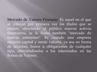 Mercado de Valores Primario: Es aquel en el que
se colocan por primera vez los títulos que se
emiten, ofreciendo al público nuevos activos
financieros, se le llama también "mercado de
nuevas emisiones". Es cuando una empresa
necesita capital y emite valores, ya sea en forma
de acciones, bonos u obligaciones de cualquier
tipo, ofreciéndoselas a los interesados en las
Bolsas de Valores.
 