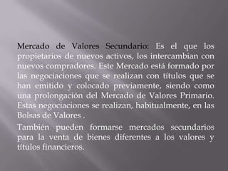 Mercado de Valores Secundario: Es el que los
propietarios de nuevos activos, los intercambian con
nuevos compradores. Este Mercado está formado por
las negociaciones que se realizan con títulos que se
han emitido y colocado previamente, siendo como
una prolongación del Mercado de Valores Primario.
Estas negociaciones se realizan, habitualmente, en las
Bolsas de Valores .
También pueden formarse mercados secundarios
para la venta de bienes diferentes a los valores y
títulos financieros.
 