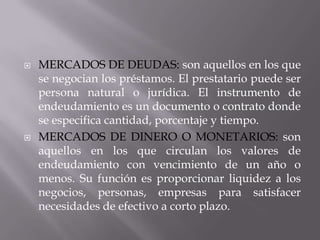    MERCADOS DE DEUDAS: son aquellos en los que
    se negocian los préstamos. El prestatario puede ser
    persona natural o jurídica. El instrumento de
    endeudamiento es un documento o contrato donde
    se especifica cantidad, porcentaje y tiempo.
   MERCADOS DE DINERO O MONETARIOS: son
    aquellos en los que circulan los valores de
    endeudamiento con vencimiento de un año o
    menos. Su función es proporcionar liquidez a los
    negocios, personas, empresas para satisfacer
    necesidades de efectivo a corto plazo.
 