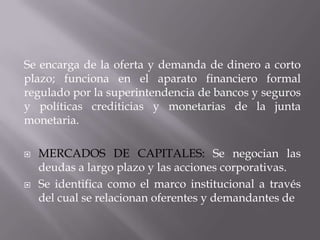 Se encarga de la oferta y demanda de dinero a corto
plazo; funciona en el aparato financiero formal
regulado por la superintendencia de bancos y seguros
y políticas crediticias y monetarias de la junta
monetaria.

   MERCADOS DE CAPITALES: Se negocian las
    deudas a largo plazo y las acciones corporativas.
   Se identifica como el marco institucional a través
    del cual se relacionan oferentes y demandantes de
 