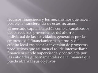 recursos financieros y los mecanismos que hacen
posible la transferencia de estos recursos.
El mercado capitalista actúa como el canalizador
de los recursos provenientes del ahorro
individual de las actividades generadas por las
empresas del financiamiento externo y del
crédito local etc, hacia la inversión de proyectos
productivos que asumen el rol de intermediaria
financiera siendo supervisada y controlada por
las entidades gubernamentales de tal manera que
pueda alcanzar sus objetivos.
 