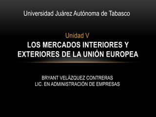 Universidad Juárez Autónoma de Tabasco


                 Unidad V
  LOS MERCADOS INTERIORES Y
EXTERIORES DE LA UNIÓN EUROPEA

        BRYANT VELÁZQUEZ CONTRERAS
     LIC. EN ADMINISTRACIÓN DE EMPRESAS
 