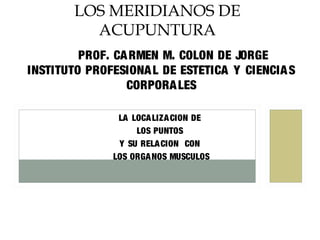PROF. CARMEN M. COLON DE JORGE
INSTITUTO PROFESIONAL DE ESTETICA Y CIENCIAS
CORPORALES
LA LOCALIZACION DE
LOS PUNTOS
Y SU RELACION CON
LOS ORGANOS MUSCULOS
LOS MERIDIANOS DE
ACUPUNTURA
 