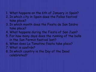 1. What happens on the 6th of January in Spain?
2. In which city in Spain does the Fallas festival
take place?
3. In which month does the Fiesta de San Isidro
take place?
4. What happens during the Fiesta of San Juan?
5. For how many days does the running of the bulls
in the San Fermin festival last?
6. When does La Tomatina fiesta take place?
7. What is azafrán?
8. In which country is the Day of the Dead
celebrated?
 