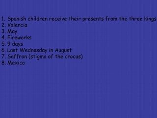 1. Spanish children receive their presents from the three kings
2. Valencia
3. May
4. Fireworks
5. 9 days
6. Last Wednesday in August
7. Saffron (stigma of the crocus)
8. Mexico
 