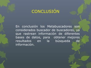 CONCLUSIÓN
En conclusión los Metabuscadores son
considerados buscador de buscadores, ya
que rastrean información de diferentes
bases de datos, para obtener mejores
resultados en la búsqueda de
información.
 