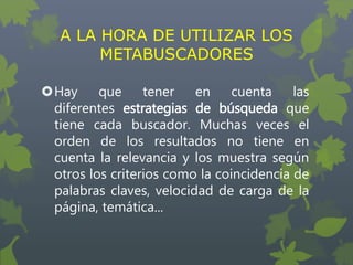 A LA HORA DE UTILIZAR LOS
METABUSCADORES
Hay que tener en cuenta las
diferentes estrategias de búsqueda que
tiene cada buscador. Muchas veces el
orden de los resultados no tiene en
cuenta la relevancia y los muestra según
otros los criterios como la coincidencia de
palabras claves, velocidad de carga de la
página, temática...
 