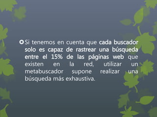 Si tenemos en cuenta que cada buscador
solo es capaz de rastrear una búsqueda
entre el 15% de las páginas web que
existen en la red, utilizar un
metabuscador supone realizar una
búsqueda más exhaustiva.
 
