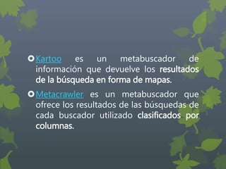 Kartoo es un metabuscador de
información que devuelve los resultados
de la búsqueda en forma de mapas.
Metacrawler es un metabuscador que
ofrece los resultados de las búsquedas de
cada buscador utilizado clasificados por
columnas.
 