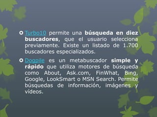  Turbo10 permite una búsqueda en diez
buscadores, que el usuario selecciona
previamente. Existe un listado de 1.700
buscadores especializados.
 Dogpile es un metabuscador simple y
rápido que utiliza motores de búsqueda
como About, Ask.com, FinWhat, Bing,
Google, LookSmart o MSN Search. Permite
búsquedas de información, imágenes y
vídeos.
 