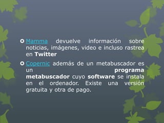  Mamma devuelve información sobre
noticias, imágenes, video e incluso rastrea
en Twitter
 Copernic además de un metabuscador es
un programa
metabuscador cuyo software se instala
en el ordenador. Existe una versión
gratuita y otra de pago.
 
