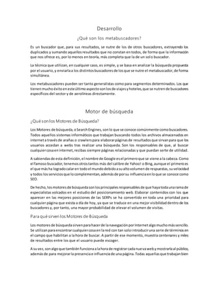 Desarrollo
¿Qué son los metabuscadores?
Es un buscador que, para sus resultados, se nutre de los de otros buscadores, extrayendo los
duplicados y sumando aquellosresultados que no constan en todos, de forma que la información
que nos ofrece es, por lo menos en teoría, más completa que la de un solo buscador.
La técnica que utilizan, en cualquier caso, es simple, y se basa en analizar la búsqueda propuesta
por el usuario,y enviarlaa los distintosbuscadoresde losque se nutre el metabuscador,de forma
simultánea.
Los metabuscadores pueden ser tanto generalistas como para segmentos determinados. Los que
tienenmuchoéxitoenesteúltimoaspectosonlosde viajesyhoteles,que se nutrende buscadores
específicos del sector y de aerolíneas directamente.
Motor de búsqueda
¿Qué son los Motores de Búsqueda?
Los Motores de búsqueda,oSearchEngines,sonlo que se conoce comúnmente comobuscadores.
Todos aquellos sistemas informáticos que trabajan buscando todos los archivos almacenados en
interneta travésde arañas o crawlerspara elaborarpáginasde resultadosque sirvanpara que los
usuarios accedan a webs tras realizar una búsqueda. Son los responsables de que, al buscar
cualquiercosaeninternet,recibas siempre páginas relacionadas y que puedan serte de utilidad.
A sabiendasde esta definición,el nombre de Google esel primeroque se viene a la cabeza.Como
el famoso buscador,tenemosotrostantos más del calibre de Yahoo! o Bing,aunque el primeroes
el que másha logradocalaren todoel mundodebidoasualtovolumende respuestas,suvelocidad
y todos losserviciosque locomplementan,ademásde porsu influenciaenloque se conoce como
SEO.
De hecho,losmotoresde búsquedasonlosprincipalesresponsablesde que hayatodaunaramade
especialistas volcados en el estudio del posicionamiento web. Elaborar contenidos con los que
aparecer en las mejores posiciones de las SERPs se ha convertido en toda una prioridad para
cualquier página que exista a día de hoy, ya que se traduce en una mejor visibilidaddentro de los
buscadores y, por tanto, una mayor probabilidad de elevar el volumen de visitas.
Para qué sirven los Motores de Búsqueda
Los motoresde búsquedasirvenparahacerde lanavegaciónporInternetalgomuchomássencillo.
Se utilizanparaencontrarcualquiercosaen lared con tan solointroduciruna serie de términosen
el campo que habilitan a la hora de buscar. A partir de ese momento, muestra centenares y miles
de resultados entre los que el usuario puede escoger.
A suvez,sonalgoque tambiénfuncionaalahorade registrarcadanuevawebymostrarlaal público,
ademásde para mejorarla presenciae influenciade una página.Todas aquellasque trabajanbien
 