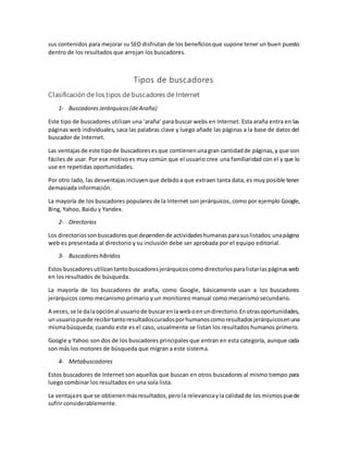 sus contenidos para mejorar su SEO disfrutan de los beneficiosque supone tener un buen puesto
dentro de los resultados que arrojan los buscadores.
Tipos de buscadores
Clasificación de los tipos de buscadores de Internet
1- BuscadoresJerárquicos(deAraña)
Este tipo de buscadores utilizan una ‘araña’ para buscar webs en Internet. Esta araña entra en las
páginas web individuales, saca las palabras clave y luego añade las páginas a la base de datos del
buscador de Internet.
Las ventajasde este tipode buscadoresesque contienenunagran cantidadde páginas,y que son
fáciles de usar. Por ese motivoes muy común que el usuario cree una familiaridad con el y que lo
use en repetidas oportunidades.
Por otro lado, las desventajasincluyenque debidoa que extraen tanta data, es muy posible tener
demasiada información.
La mayoría de los buscadores populares de la Internet son jerárquicos,como por ejemplo Google,
Bing, Yahoo, Baidu y Yandex.
2- Directorios
Los directoriossonbuscadoresque dependende actividadeshumanasparasuslistados:unapágina
web es presentada al directorio y su inclusión debe ser aprobada por el equipo editorial.
3- Buscadoreshíbridos
Estos buscadoresutilizantantobuscadoresjerárquicoscomodirectoriosparalistarlaspáginasweb
en los resultados de búsqueda.
La mayoría de los buscadores de araña, como Google, básicamente usan a los buscadores
jerárquicos como mecanismo primario y un monitoreo manual como mecanismo secundario.
A veces,se le dalaopciónal usuariode buscarenlaweboenundirectorio.Enotrasoportunidades,
unusuariopuede recibirtantoresultadoscuradosporhumanoscomoresultadosjerárquicosenuna
mismabúsqueda; cuando este es el caso, usualmente se listan los resultados humanos primero.
Google y Yahoo son dos de los buscadores principales que entran en esta categoría, aunque cada
son más los motores de búsqueda que migran a este sistema.
4- Metabuscadores
Estos buscadores de Internet son aquellos que buscan en otros buscadores al mismo tiempo para
luego combinar los resultados en una sola lista.
La ventajaes que se obtienenmásresultados,perola relevanciayla calidadde los mismospuede
sufrir considerablemente.
 