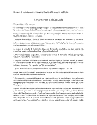 Ejemplos de meta buscadores incluyen a Dogpile, a Metacrawler y a Clusty.
Herramientas de búsqueda
Búsqueda de información
En un principio vamos a decir que el proceso para la búsqueda de informaciónes similar en todos
losmotoresde búsqueda.Lasdiferenciasnosonsignificativas,yse pueden reconocer fácilmente.
Los siguientessonalgunosconsejosútilesque debenseguirse paraobtenermejoresresultadosen
la utilización de un motor de búsqueda.
1. Hay que serespecífico. Utilizarlaspalabrasque más se aproximen a lo que desea se encontrar.
2. No se debe emplear palabras comunes. Palabras como "la", "el", "un" o "Internet" nos darán
muchos resultados, pero sin dudas, inútiles.
3. Ajustar la consulta. Si la consulta devuelve demasiados resultados, hay que hacerla más
específica, para lo cual se debe utilizar información adicional.
4. Usar variaciones de las palabras. Emplear varias formas de la misma palabra, por ejemplo,
"educar", "educador" o "educación".
5. Emplearsinónimos.Utilizarpalabrasdiferentesperoque significanlomismo.Además,si elmotor
de búsquedalopermite,utilizarlapalabra clave OR, o el símbolo|, para indicar que deseautilizar
todos los sinónimos. Por ejemplo, "pc" OR "computadora".
Algunos motores de búsqueda permiten utilizar los conectivos lógicos (AND, OR).
6. Usar frasesentrecomilladas.Si necesitamoslocalizarunacoincidenciade unafrase o de untítulo
exactos, debemos encerrarlo entre comillas.
7. Entenderbienel motorde búsquedaque estamosutilizando.Sepuedeobtenerdatosadicionales
sobre lasfacilidadesque brindael motorde búsqueda,usandoel enlace que paraeste fincontiene
la páginade presentaciónde dichobuscador.Busque unvínculocon un nombre comoTips,Search
Tips, Ayuda, etc.
Algunosmotoresde búsquedapermitenque se especifiquede maneraexplícitasi se deseaque una
palabra clave aparezca o no en una página Web. Para conseguir este propósito,se debe utilizar el
signomás (+) y el signomenos(-).Emplearel signomás(+) significaque lapáginaWebdebe incluir
lapalabraclave a finde considerarlarelevante.El signomenos(-)indicaque lapáginaWebnodebe
incluir la palabra clave. Un ejemplo,"BuenosAires"+ciudad -provincia, busca las páginas Web que
contenganlafrase "BuenosAires"(eneseorden),peronolapalabraprovinciaysi lapalabraciudad.
 