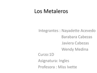 Los Metaleros


 Integrantes : Nayadette Acevedo
               Barabara Cabezas
               Javiera Cabezas
               Wendy Medina
 Curzo:1D
 Asignatura: Ingles
 Profesora : Miss Ivette
 