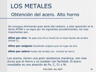 LOS METALES FVG,0304. Rev 0607 Obtención del acero. Alto horno Se consigue eliminando gran parte del carbono, a esta operación se le llama AFINO y se logra por los siguientes procedimientos; los mas importantes son: Afino por aire :  Se pasa aire frío a través de la masa líquida del arrabio (6%de C). Afino por oxígeno : Insuflando oxígeno puro en lugar de aire. Afino por solera : Fusión del arrabio con  mineral de hierro. Los aceros, tienen una gran resistencia mecánica, son mas duros que el hierro y se sueldan con facilidad. El acero inoxidable es una aleación de Fe, C, Cr y Ni. 