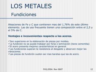 LOS METALES FVG,0304. Rev 0607 Fundiciones Aleaciones de Fe y C que contienen mas del 1,76% de este último elemento. Las de uso frecuente tienen una composición entre el 2,5 y el 5% de C. Ventajes e incovenientes respecto a los aceros. Son superiores en la elaboración de piezas por moldeo. La fundición no se puede trabajar por forja o laminación (tiene cementita) El acero presenta mejores características en general. Las fundiciones superan la resistencia al desgaste y absorven mejor las  vibraciones. Las piezas de fundición suelen ser mas baratas que las de acero. 