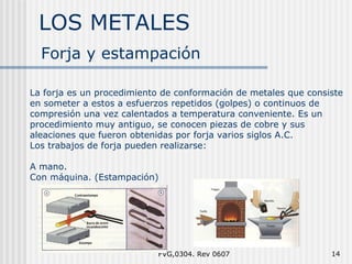 LOS METALES FVG,0304. Rev 0607 Forja y estampación La forja es un procedimiento de conformaci ón de metales que consiste en someter a estos a esfuerzos repetidos (golpes) o continuos de compresión una vez calentados a temperatura conveniente. Es un procedimiento muy antiguo, se conocen piezas de cobre y sus aleaciones que fueron obtenidas por forja varios siglos A.C. Los trabajos de forja pueden realizarse: A mano. Con máquina. (Estampación) 