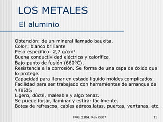 LOS METALES FVG,0304. Rev 0607 El aluminio Obtención: de un mineral llamado bauxita. Color: blanco brillante Peso especifico: 2,7 g/cm 3 Buena conductividad eléctrica y calorífica. Bajo punto de fusión (660ºC). Resistencia a la corrosión. Se forma de una capa de óxido que lo protege. Capacidad para llenar en estado líquido moldes complicados. Facilidad para ser trabajado con herramientas de arranque de virutas. Ligero, dúctil, maleable y algo tenaz. Se puede forjar, laminar y estirar fácilmente. Botes de refrescos, cables aéreos,latas, puertas, ventanas, etc. 