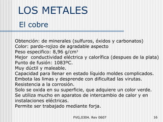 LOS METALES FVG,0304. Rev 0607 El cobre Obtención: de minerales (sulfuros, óxidos y carbonatos) Color: pardo - rojizo de agradable aspecto Peso especifico: 8,96 g/cm 3 Mejor  conductividad eléctrica y calorífica (despues de la plata) Punto de fusión: 1083ºC. Muy dúctil y maleable. Capacidad para llenar en estado líquido moldes complicados. Embota las limas y desprende con dificultad las virutas. Resistencia a la corrosión.  Solo se oxida en su superficie, que adquiere un color verde. Se utiliza mucho en aparatos de intercambio de calor y en instalaciones eléctricas. Permite ser trabajado mediante forja. 