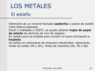 LOS METALES FVG,0304. Rev 0607 El  estaño Obtención:de un mineral llamado  casiterita  o piedra de estaño Color:blanco plateado. Ductil y maleable a 100ºC, se puede obtener  hojas de papel de estaño  de decimas de mm de espesor. En estado puro se emplea para recubrir el acero formando la  hojalata Se utiliza en centenares de procesos industriales: aleaciones, metal de soldar (Pb y Sn), metal de imprenta (Sn, Pb y Sb) 