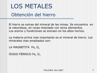 LOS METALES FVG,0304. Rev 0607 El hierro se extrae del mineral de las minas. Se encuentra  en la naturaleza, en rocas mezclado con otros elementos. Los aceros y fundiciones se extraen en los altos hornos. La materia prima mas importante es el mineral de hierro. Los minerales mas empleados son: LA MAGNETITA  Fe 3  O 4 ÓXIDO FÉRRICO Fe 2  O 3 Obtención del hierro  