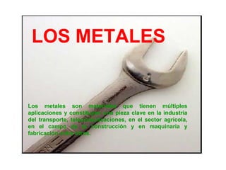 LOS METALES


Los metales son materiales que tienen múltiples
aplicaciones y constituyen una pieza clave en la industria
del transporte, telecomunicaciones, en el sector agrícola,
en el campo de la construcción y en maquinaria y
fabricación entre otros.
 