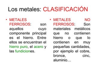 Los metales: CLASIFICACIÓN
• METALES                 • METALES          NO
  FERROSOS:          son    FERROSOS:        Son
  aquellos          cuyo    materiales metálicos
  componente principal      que no contienen
  es el hierro. Entre       hierro o que lo
  ellos se encuentran el    contienen en muy
  hierro puro, el acero y   pequeñas cantidades,
  las fundiciones.          por ejemplo el cobre,
                            bronce,         cinc,
                            aluminio…
 