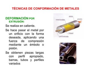 TÉCNICAS DE CONFORMACIÓN DE METALES


DEFORMACIÓN POR
  EXTRUSIÓN:
Se realiza en caliente.
Se hace pasar el metal por
  un orificio con la forma
  deseada, aplicando una
  fuerza de compresión
  mediante un émbolo o
  pistón.
Se obtienen piezas largas
  con     perfil   apropiado,
  barras, tubos y perfiles
  variados
 